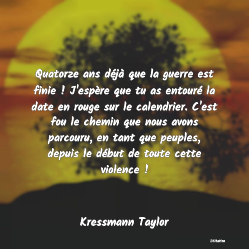 image de citation: Quatorze ans déjà que la guerre est finie ! J'espère que tu as entouré la date en rouge sur le calendrier. C'est fou le chemin que nous avons parcouru, en tant que peuples, depuis le début de toute cette violence !