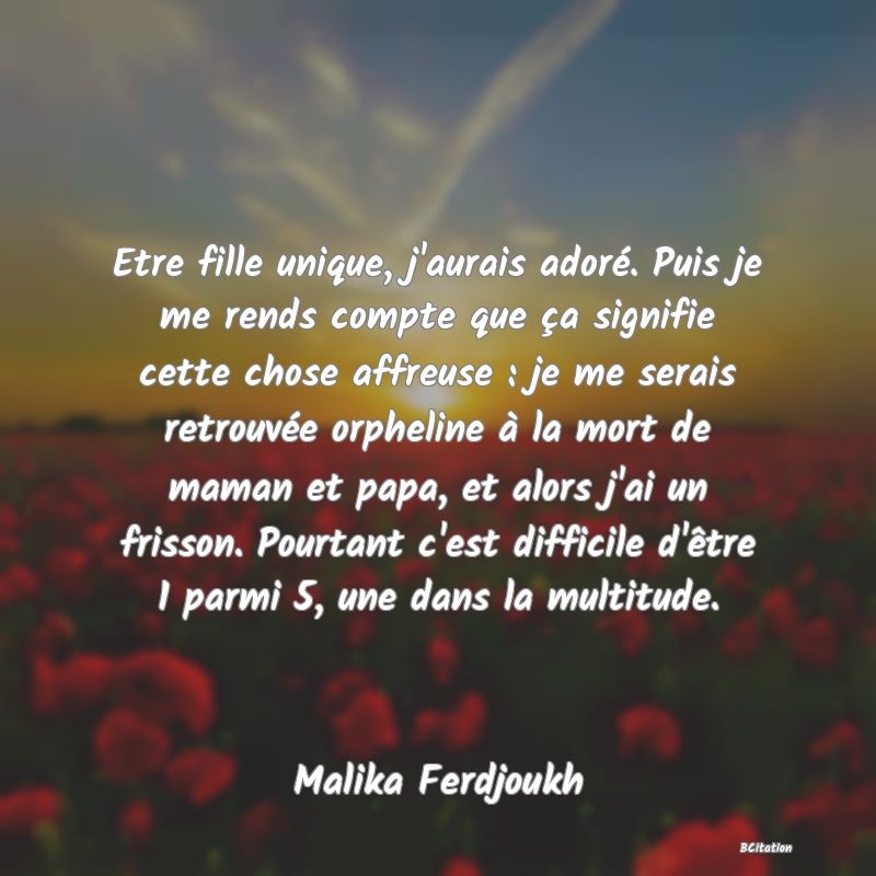 image de citation: Etre fille unique, j'aurais adoré. Puis je me rends compte que ça signifie cette chose affreuse : je me serais retrouvée orpheline à la mort de maman et papa, et alors j'ai un frisson. Pourtant c'est difficile d'être 1 parmi 5, une dans la multitude.