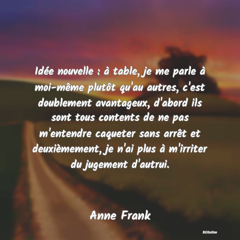 Belle Citation - Idée nouvelle : à table, je me parle à moi-même plutôt qu'au autres, c'est doublement avantageux, d'abord ils sont tous contents de ne pas m'entendre caqueter sans arrêt et deuxièmement, je n'ai plus à m'irriter du jugement d'autrui. - Anne Frank