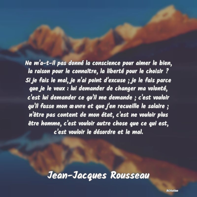 image de citation: Ne m'a-t-il pas donné la conscience pour aimer le bien, la raison pour le connaître, la liberté pour le choisir ? Si je fais le mal, je n'ai point d'excuse ; je le fais parce que je le veux : lui demander de changer ma volonté, c'est lui demander ce qu'il me demande ; c'est vouloir qu'il fasse mon œuvre et que j'en recueille le salaire ; n'être pas content de mon état, c'est ne vouloir plus être homme, c'est vouloir autre chose que ce qui est, c'est vouloir le désordre et le mal.