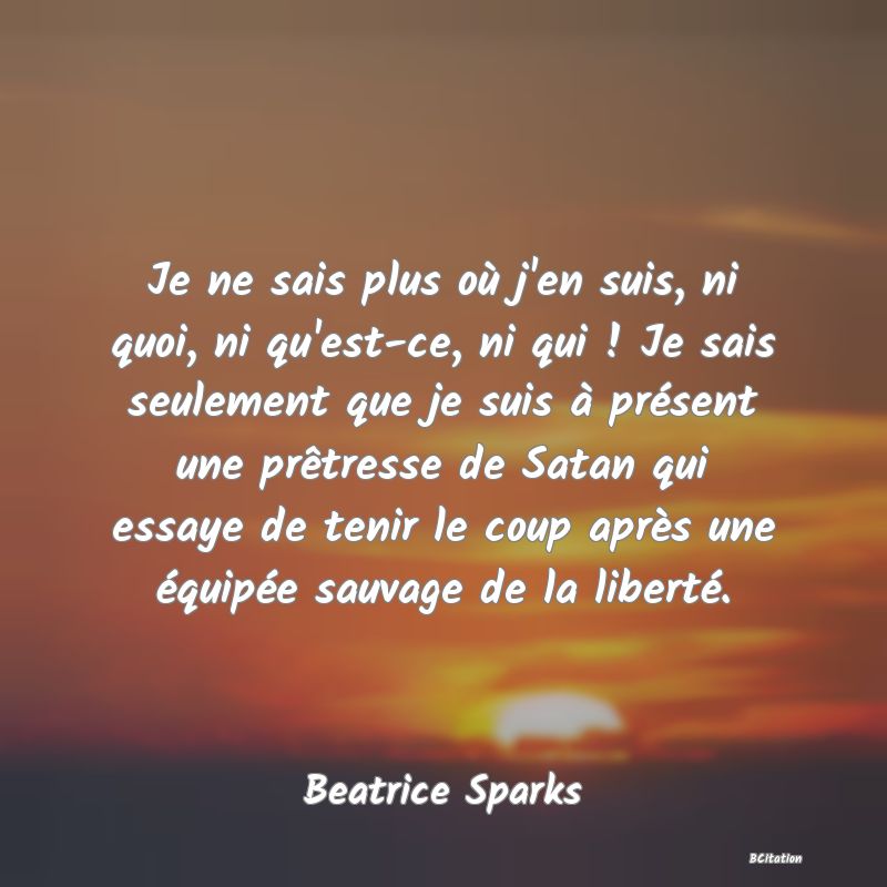 image de citation: Je ne sais plus où j'en suis, ni quoi, ni qu'est-ce, ni qui ! Je sais seulement que je suis à présent une prêtresse de Satan qui essaye de tenir le coup après une équipée sauvage de la liberté.