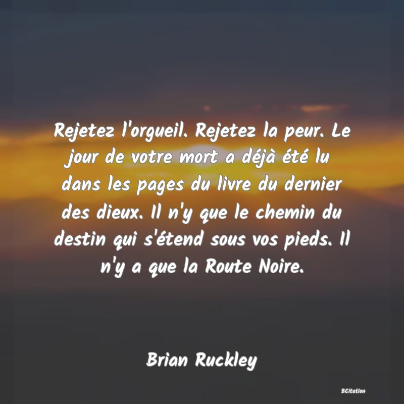 Belle Citation - Rejetez l'orgueil. Rejetez la peur. Le jour de votre mort a déjà été lu dans les pages du livre du dernier des dieux. Il n'y que le chemin du destin qui s'étend sous vos pieds. Il n'y a que la Route Noire. - Brian Ruckley