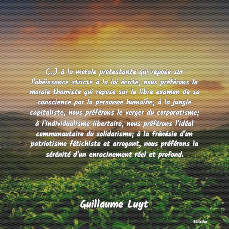 image de citation: (...) à la morale protestante qui repose sur l'obéissance stricte à la loi écrite, nous préférons la morale thomiste qui repose sur le libre examen de sa conscience par la personne humaine; à la jungle capitaliste, nous préférons le verger du corporatisme; à l'individualisme libertaire, nous préférons l'idéal communautaire du solidarisme; à la frénésie d'un patriotisme fétichiste et arrogant, nous préférons la sérénité d'un enracinement réel et profond.