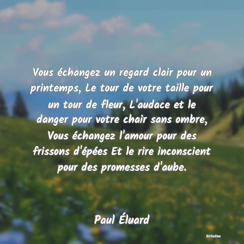 image de citation: Vous échangez un regard clair pour un printemps, Le tour de votre taille pour un tour de fleur, L'audace et le danger pour votre chair sans ombre, Vous échangez l'amour pour des frissons d'épées Et le rire inconscient pour des promesses d'aube.