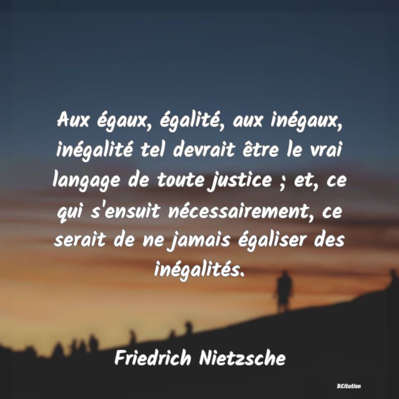 image de citation: Aux égaux, égalité, aux inégaux, inégalité tel devrait être le vrai langage de toute justice ; et, ce qui s'ensuit nécessairement, ce serait de ne jamais égaliser des inégalités.