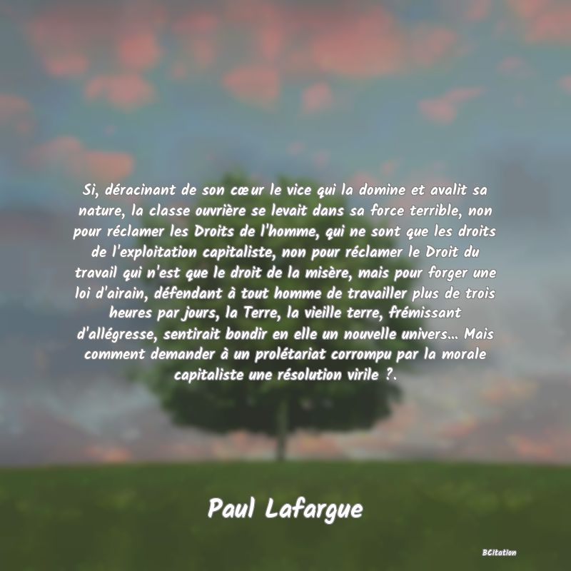 image de citation: Si, déracinant de son cœur le vice qui la domine et avalit sa nature, la classe ouvrière se levait dans sa force terrible, non pour réclamer les Droits de l'homme, qui ne sont que les droits de l'exploitation capitaliste, non pour réclamer le Droit du travail qui n'est que le droit de la misère, mais pour forger une loi d'airain, défendant à tout homme de travailler plus de trois heures par jours, la Terre, la vieille terre, frémissant d'allégresse, sentirait bondir en elle un nouvelle univers... Mais comment demander à un prolétariat corrompu par la morale capitaliste une résolution virile ?.