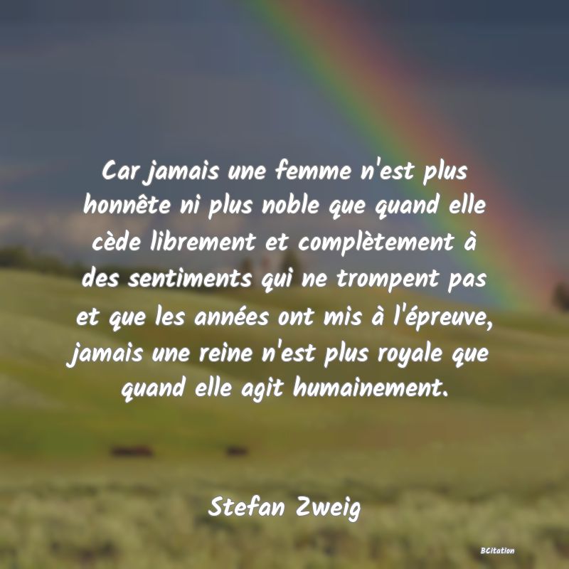 image de citation: Car jamais une femme n'est plus honnête ni plus noble que quand elle cède librement et complètement à des sentiments qui ne trompent pas et que les années ont mis à l'épreuve, jamais une reine n'est plus royale que quand elle agit humainement.