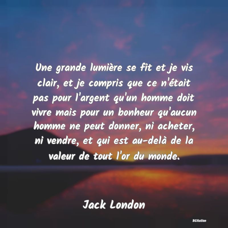 image de citation: Une grande lumière se fit et je vis clair, et je compris que ce n'était pas pour l'argent qu'un homme doit vivre mais pour un bonheur qu'aucun homme ne peut donner, ni acheter, ni vendre, et qui est au-delà de la valeur de tout l'or du monde.