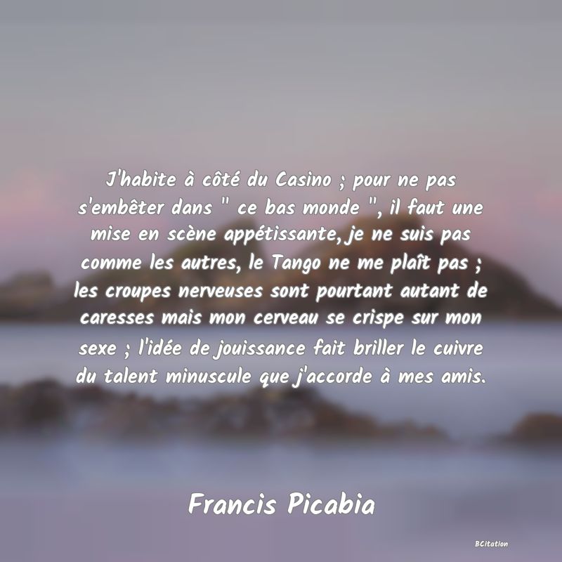 image de citation: J'habite à côté du Casino ; pour ne pas s'embêter dans   ce bas monde  , il faut une mise en scène appétissante, je ne suis pas comme les autres, le Tango ne me plaît pas ; les croupes nerveuses sont pourtant autant de caresses mais mon cerveau se crispe sur mon sexe ; l'idée de jouissance fait briller le cuivre du talent minuscule que j'accorde à mes amis.