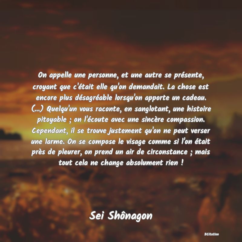 image de citation: On appelle une personne, et une autre se présente, croyant que c'était elle qu'on demandait. La chose est encore plus désagréable lorsqu'on apporte un cadeau. (...) Quelqu'un vous raconte, en sanglotant, une histoire pitoyable ; on l'écoute avec une sincère compassion. Cependant, il se trouve justement qu'on ne peut verser une larme. On se compose le visage comme si l'on était près de pleurer, on prend un air de circonstance ; mais tout cela ne change absolument rien !