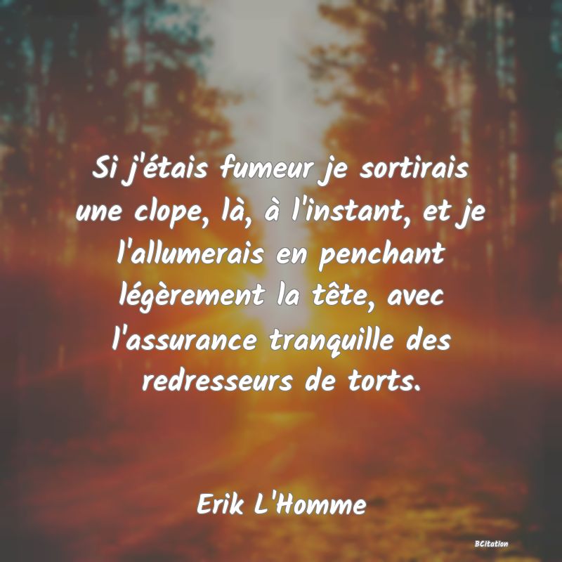 Belle Citation - Si j'étais fumeur je sortirais une clope, là, à l'instant, et je l'allumerais en penchant légèrement la tête, avec l'assurance tranquille des redresseurs de torts. - Erik L'Homme