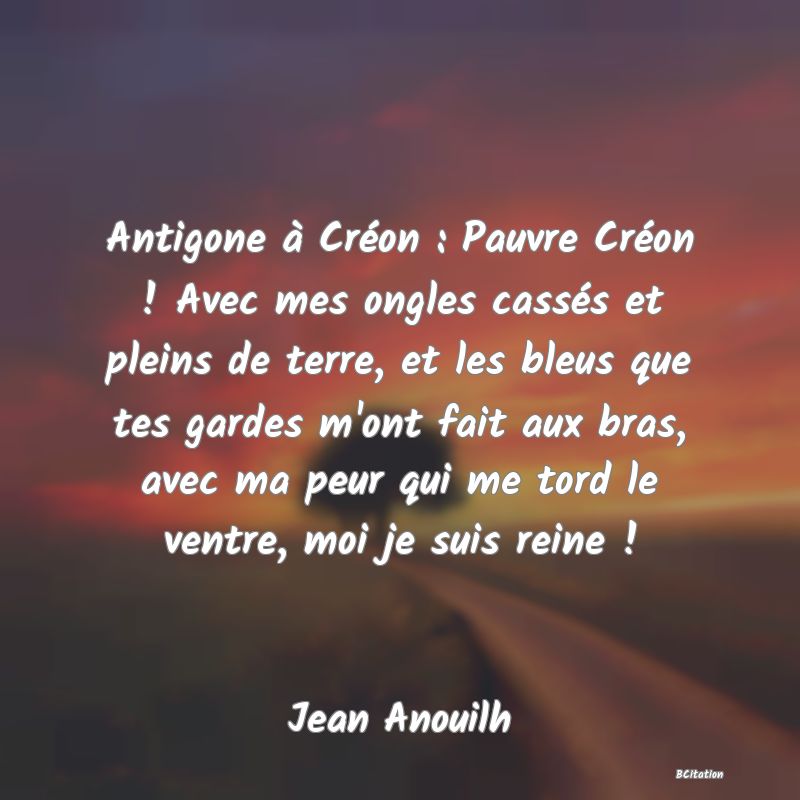 image de citation: Antigone à Créon : Pauvre Créon ! Avec mes ongles cassés et pleins de terre, et les bleus que tes gardes m'ont fait aux bras, avec ma peur qui me tord le ventre, moi je suis reine !