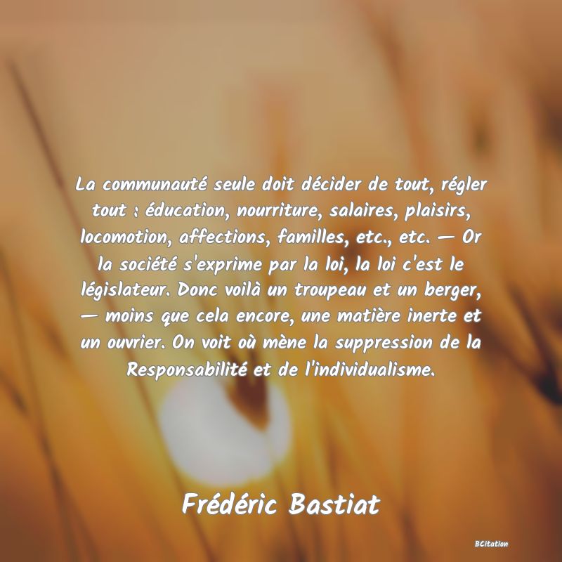 image de citation: La communauté seule doit décider de tout, régler tout : éducation, nourriture, salaires, plaisirs, locomotion, affections, familles, etc., etc. — Or la société s'exprime par la loi, la loi c'est le législateur. Donc voilà un troupeau et un berger, — moins que cela encore, une matière inerte et un ouvrier. On voit où mène la suppression de la Responsabilité et de l'individualisme.