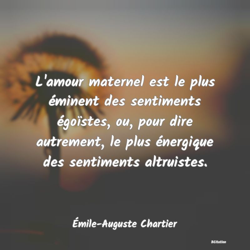 Belle Citation - L'amour maternel est le plus éminent des sentiments égoïstes, ou, pour dire autrement, le plus énergique des sentiments altruistes. - Émile-Auguste Chartier