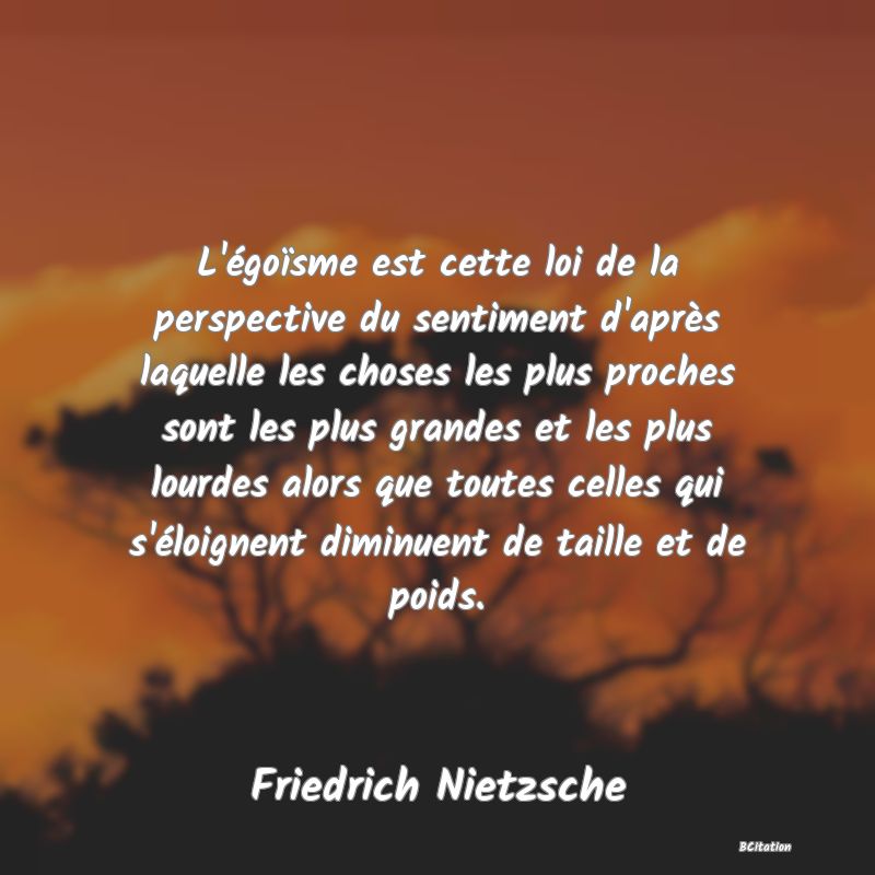 image de citation: L'égoïsme est cette loi de la perspective du sentiment d'après laquelle les choses les plus proches sont les plus grandes et les plus lourdes alors que toutes celles qui s'éloignent diminuent de taille et de poids.