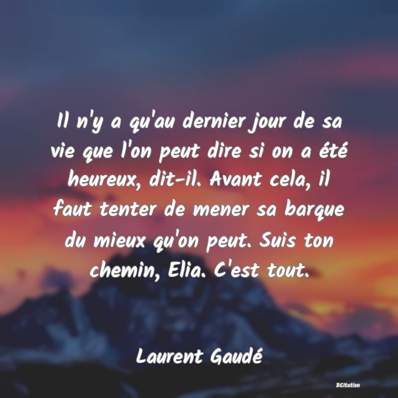 Belle Citation - Il n'y a qu'au dernier jour de sa vie que l'on peut dire si on a été heureux, dit-il. Avant cela, il faut tenter de mener sa barque du mieux qu'on peut. Suis ton chemin, Elia. C'est tout. - Laurent Gaudé