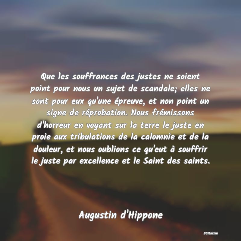 image de citation: Que les souffrances des justes ne soient point pour nous un sujet de scandale; elles ne sont pour eux qu'une épreuve, et non point un signe de réprobation. Nous frémissons d'horreur en voyant sur la terre le juste en proie aux tribulations de la calomnie et de la douleur, et nous oublions ce qu'eut à souffrir le juste par excellence et le Saint des saints.