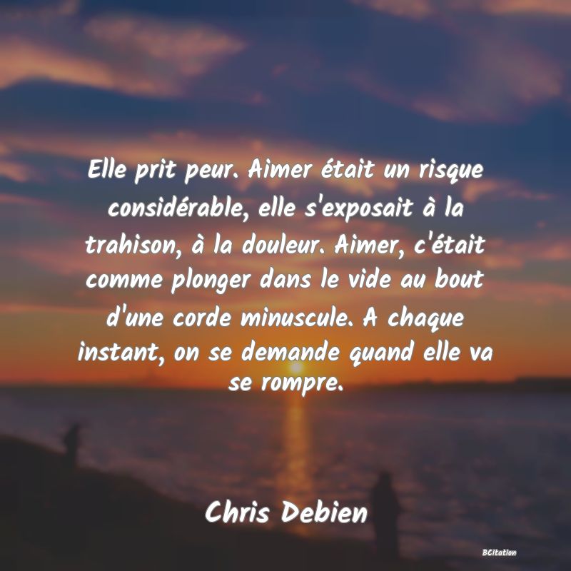 image de citation: Elle prit peur. Aimer était un risque considérable, elle s'exposait à la trahison, à la douleur. Aimer, c'était comme plonger dans le vide au bout d'une corde minuscule. A chaque instant, on se demande quand elle va se rompre.