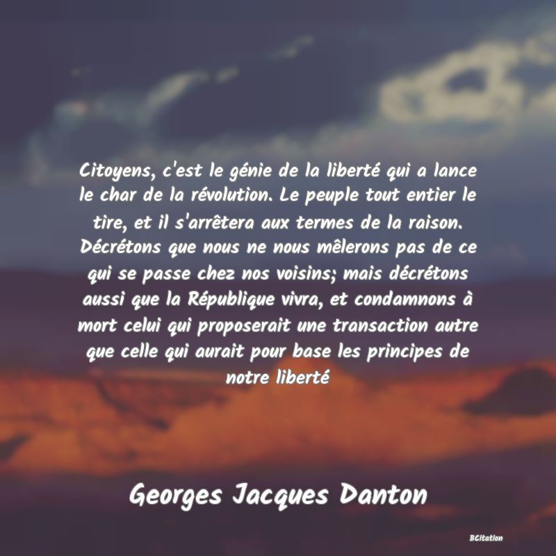 image de citation: Citoyens, c'est le génie de la liberté qui a lance le char de la révolution. Le peuple tout entier le tire, et il s'arrêtera aux termes de la raison. Décrétons que nous ne nous mêlerons pas de ce qui se passe chez nos voisins; mais décrétons aussi que la République vivra, et condamnons à mort celui qui proposerait une transaction autre que celle qui aurait pour base les principes de notre liberté