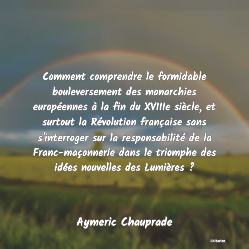 image de citation: Comment comprendre le formidable bouleversement des monarchies européennes à la fin du XVIIIe siècle, et surtout la Révolution française sans s'interroger sur la responsabilité de la Franc-maçonnerie dans le triomphe des idées nouvelles des Lumières ?