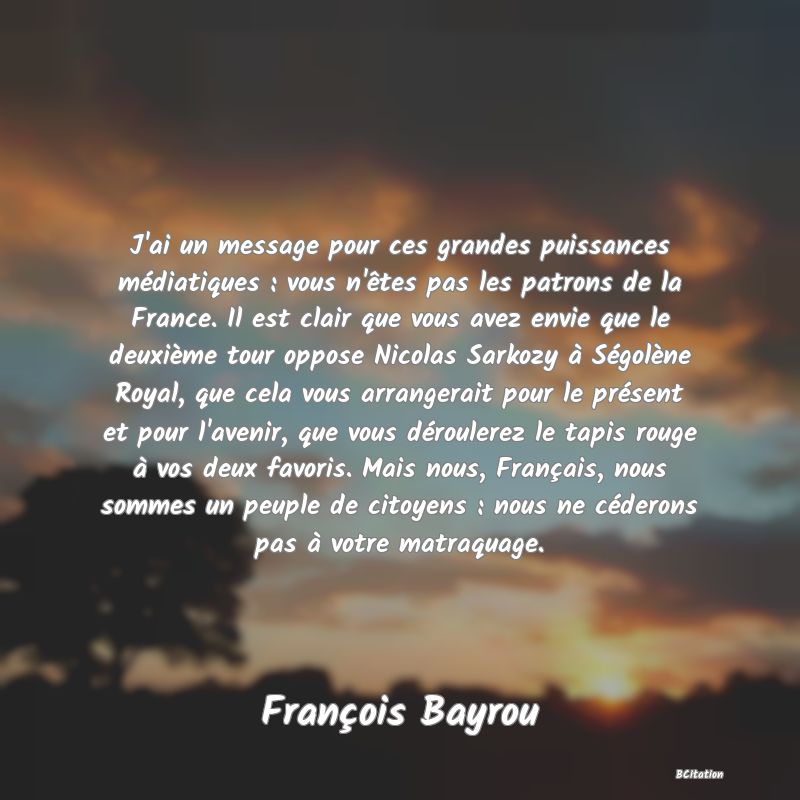 image de citation: J'ai un message pour ces grandes puissances médiatiques : vous n'êtes pas les patrons de la France. Il est clair que vous avez envie que le deuxième tour oppose Nicolas Sarkozy à Ségolène Royal, que cela vous arrangerait pour le présent et pour l'avenir, que vous déroulerez le tapis rouge à vos deux favoris. Mais nous, Français, nous sommes un peuple de citoyens : nous ne céderons pas à votre matraquage.