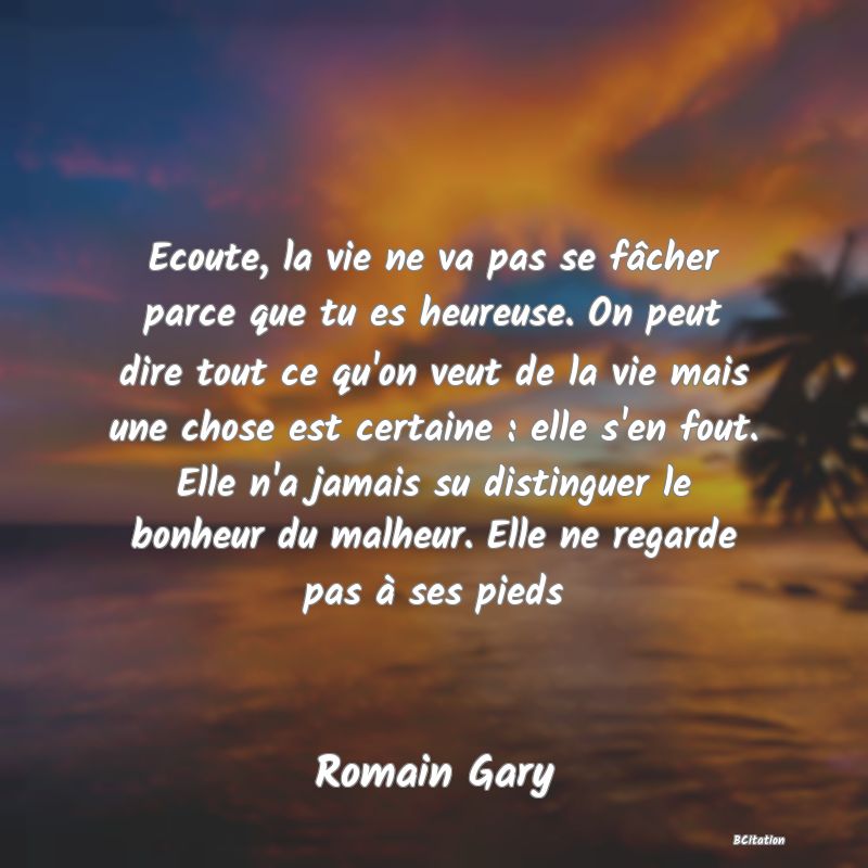 image de citation: Ecoute, la vie ne va pas se fâcher parce que tu es heureuse. On peut dire tout ce qu'on veut de la vie mais une chose est certaine : elle s'en fout. Elle n'a jamais su distinguer le bonheur du malheur. Elle ne regarde pas à ses pieds