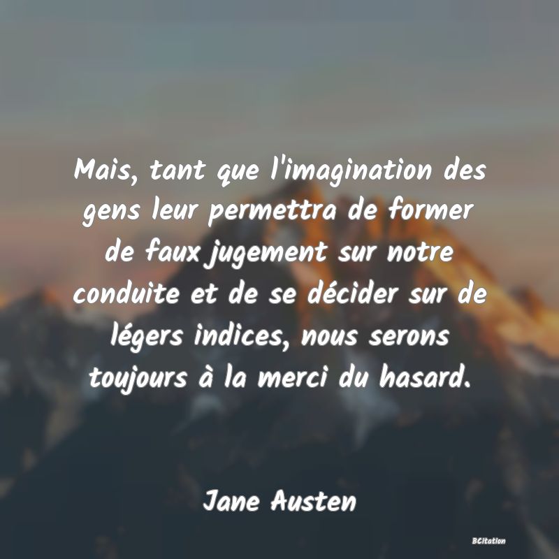 image de citation: Mais, tant que l'imagination des gens leur permettra de former de faux jugement sur notre conduite et de se décider sur de légers indices, nous serons toujours à la merci du hasard.