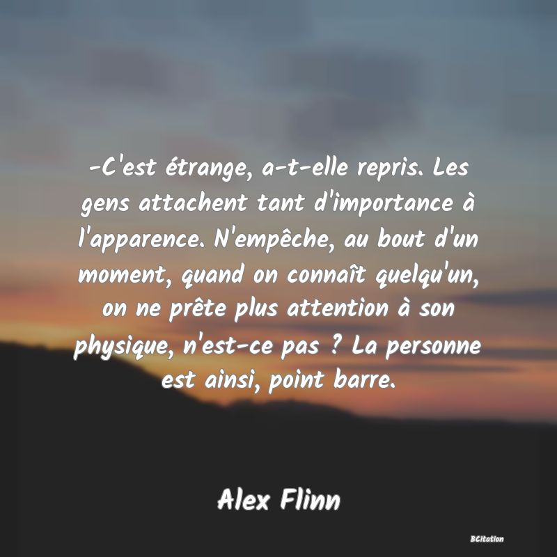 image de citation: -C'est étrange, a-t-elle repris. Les gens attachent tant d'importance à l'apparence. N'empêche, au bout d'un moment, quand on connaît quelqu'un, on ne prête plus attention à son physique, n'est-ce pas ? La personne est ainsi, point barre.