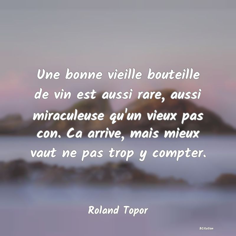Belle Citation - Une bonne vieille bouteille de vin est aussi rare, aussi miraculeuse qu'un vieux pas con. Ca arrive, mais mieux vaut ne pas trop y compter. - Roland Topor