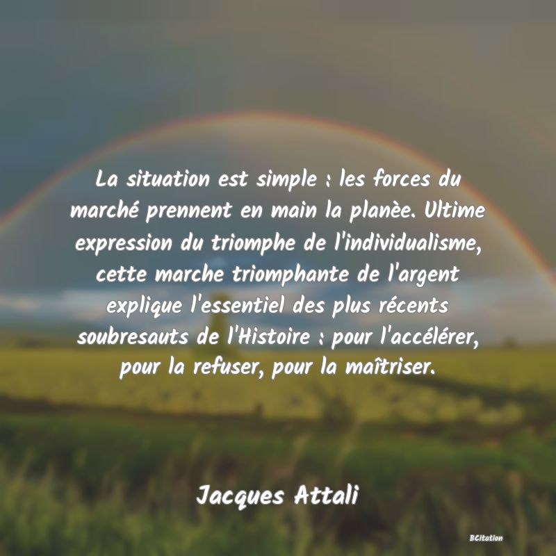 image de citation: La situation est simple : les forces du marché prennent en main la planèe. Ultime expression du triomphe de l'individualisme, cette marche triomphante de l'argent explique l'essentiel des plus récents soubresauts de l'Histoire : pour l'accélérer, pour la refuser, pour la maîtriser.