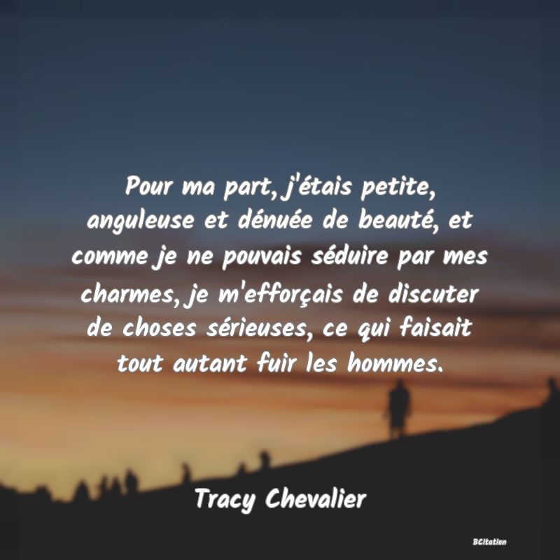 image de citation: Pour ma part, j'étais petite, anguleuse et dénuée de beauté, et comme je ne pouvais séduire par mes charmes, je m'efforçais de discuter de choses sérieuses, ce qui faisait tout autant fuir les hommes.