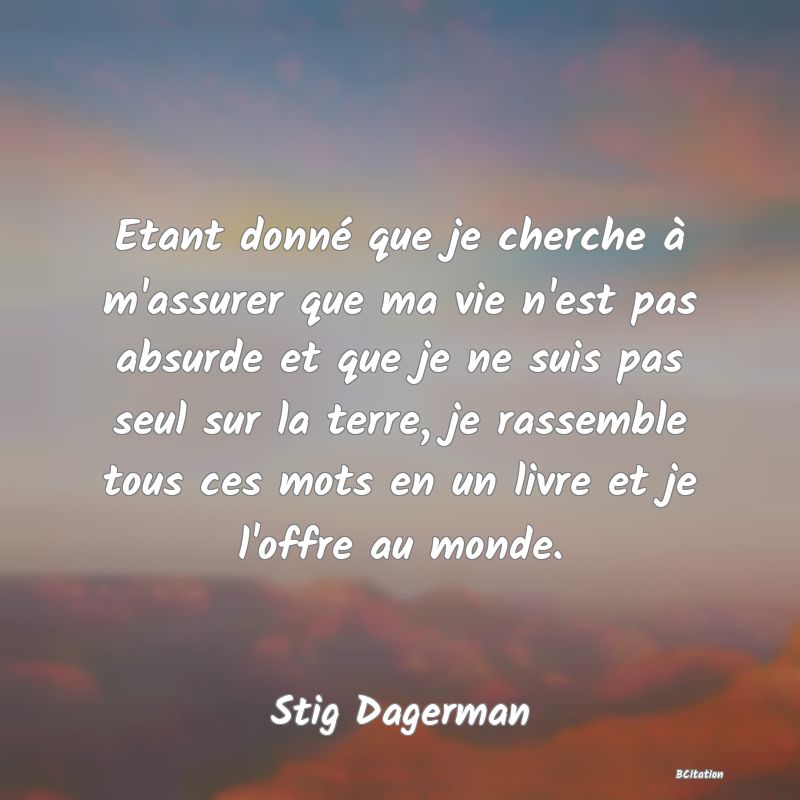 image de citation: Etant donné que je cherche à m'assurer que ma vie n'est pas absurde et que je ne suis pas seul sur la terre, je rassemble tous ces mots en un livre et je l'offre au monde.