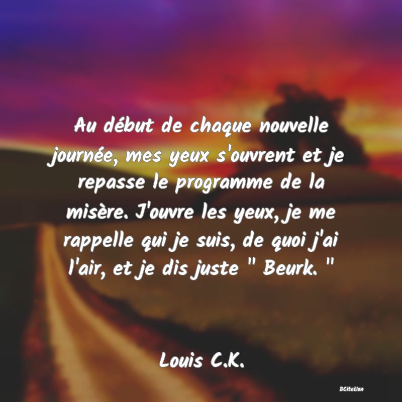 image de citation: Au début de chaque nouvelle journée, mes yeux s'ouvrent et je repasse le programme de la misère. J'ouvre les yeux, je me rappelle qui je suis, de quoi j'ai l'air, et je dis juste   Beurk.  