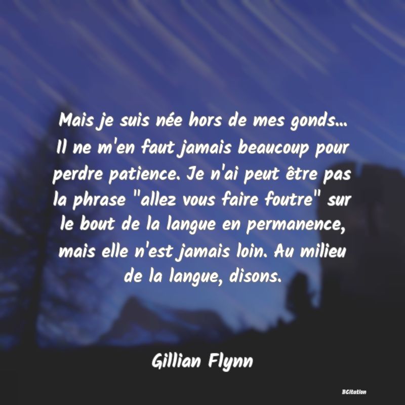 image de citation: Mais je suis née hors de mes gonds... Il ne m'en faut jamais beaucoup pour perdre patience. Je n'ai peut être pas la phrase  allez vous faire foutre  sur le bout de la langue en permanence, mais elle n'est jamais loin. Au milieu de la langue, disons.