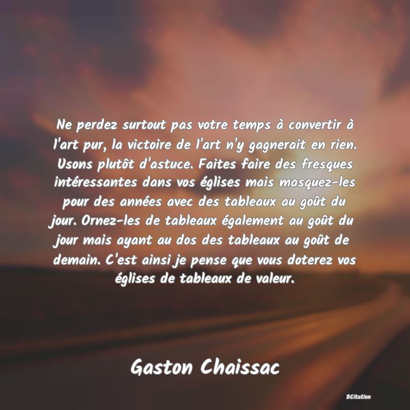 image de citation: Ne perdez surtout pas votre temps à convertir à l'art pur, la victoire de l'art n'y gagnerait en rien. Usons plutôt d'astuce. Faites faire des fresques intéressantes dans vos églises mais masquez-les pour des années avec des tableaux au goût du jour. Ornez-les de tableaux également au goût du jour mais ayant au dos des tableaux au goût de demain. C'est ainsi je pense que vous doterez vos églises de tableaux de valeur.