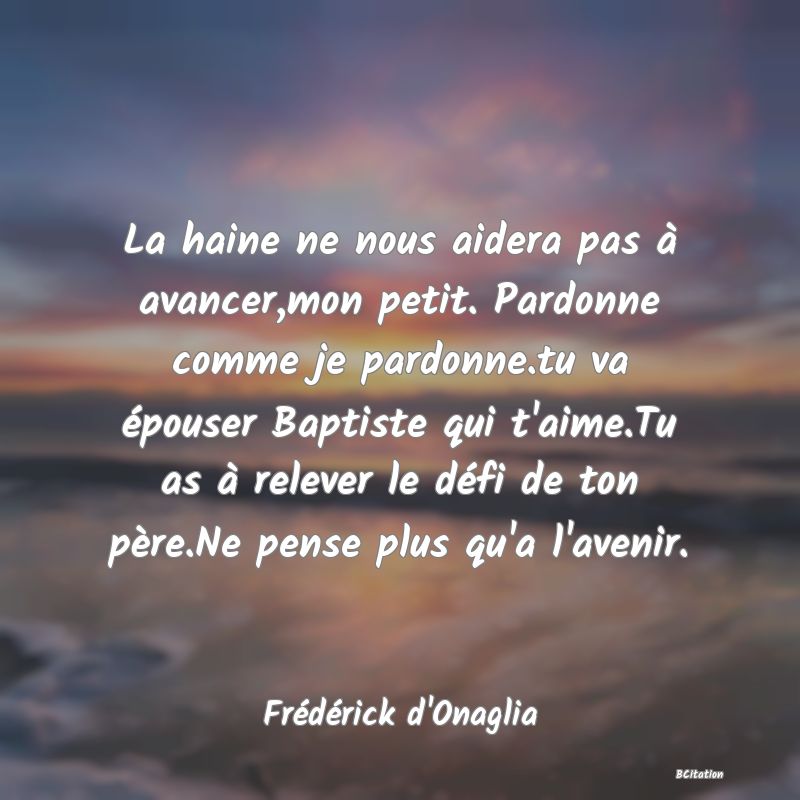 image de citation: La haine ne nous aidera pas à avancer,mon petit. Pardonne comme je pardonne.tu va épouser Baptiste qui t'aime.Tu as à relever le défi de ton père.Ne pense plus qu'a l'avenir.