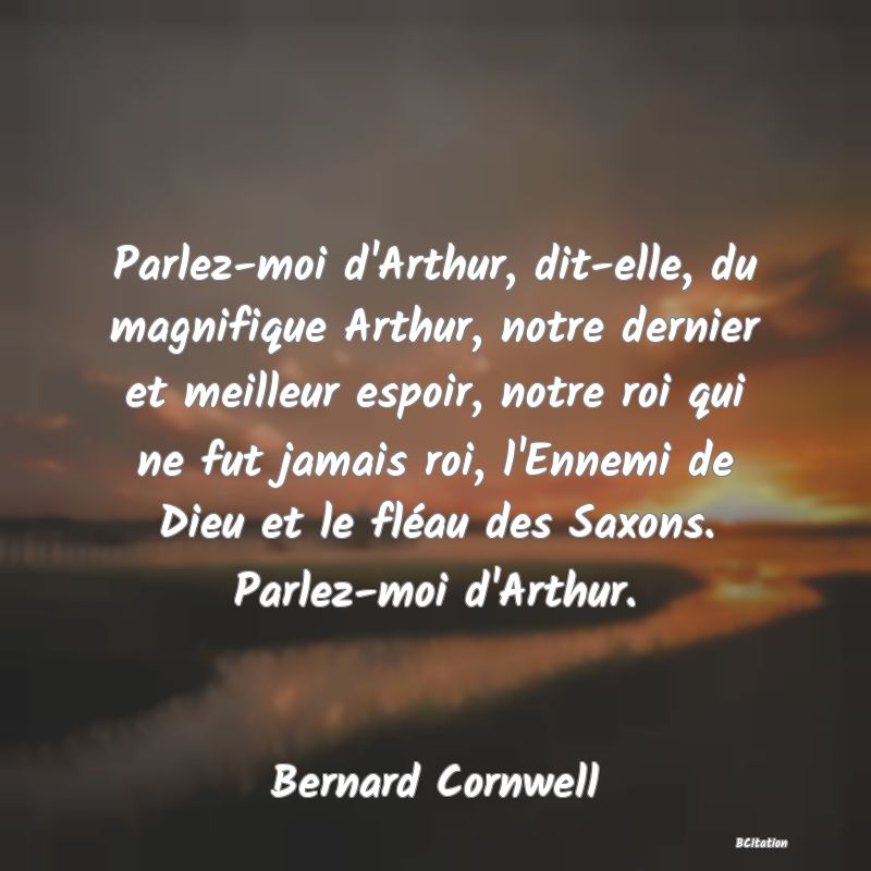 image de citation: Parlez-moi d'Arthur, dit-elle, du magnifique Arthur, notre dernier et meilleur espoir, notre roi qui ne fut jamais roi, l'Ennemi de Dieu et le fléau des Saxons. Parlez-moi d'Arthur.