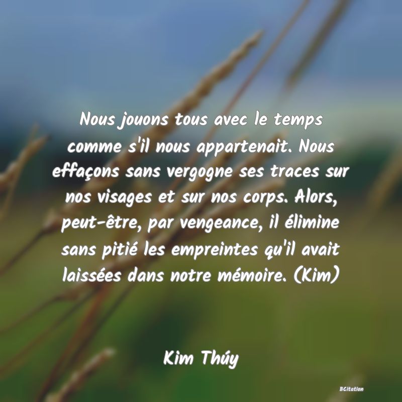 Belle Citation - Nous jouons tous avec le temps comme s'il nous appartenait. Nous effaçons sans vergogne ses traces sur nos visages et sur nos corps. Alors, peut-être, par vengeance, il élimine sans pitié les empreintes qu'il avait laissées dans notre mémoire. (Kim) - Kim Thúy