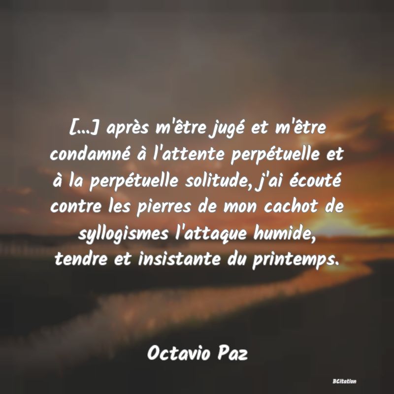 image de citation: [...] après m'être jugé et m'être condamné à l'attente perpétuelle et à la perpétuelle solitude, j'ai écouté contre les pierres de mon cachot de syllogismes l'attaque humide, tendre et insistante du printemps.