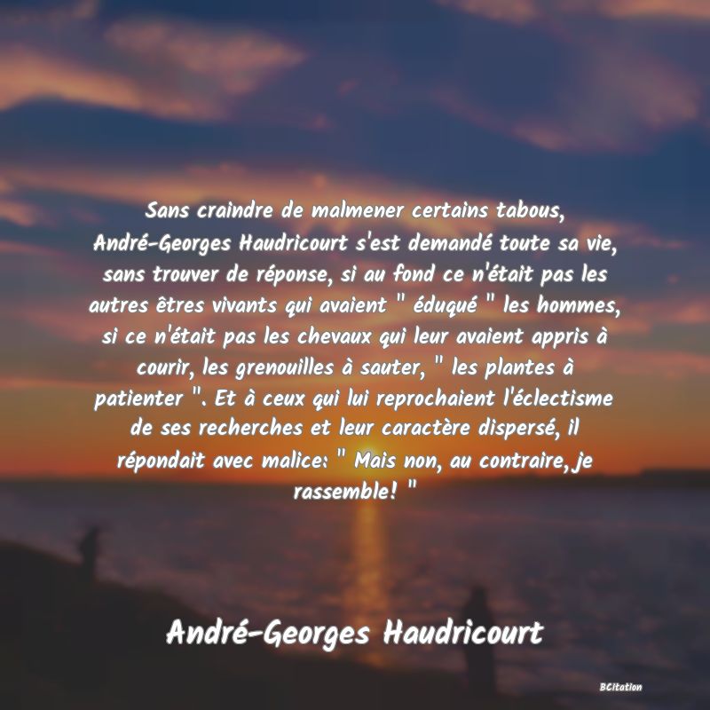 image de citation: Sans craindre de malmener certains tabous, André-Georges Haudricourt s'est demandé toute sa vie, sans trouver de réponse, si au fond ce n'était pas les autres êtres vivants qui avaient   éduqué   les hommes, si ce n'était pas les chevaux qui leur avaient appris à courir, les grenouilles à sauter,   les plantes à patienter  . Et à ceux qui lui reprochaient l'éclectisme de ses recherches et leur caractère dispersé, il répondait avec malice:   Mais non, au contraire, je rassemble!  