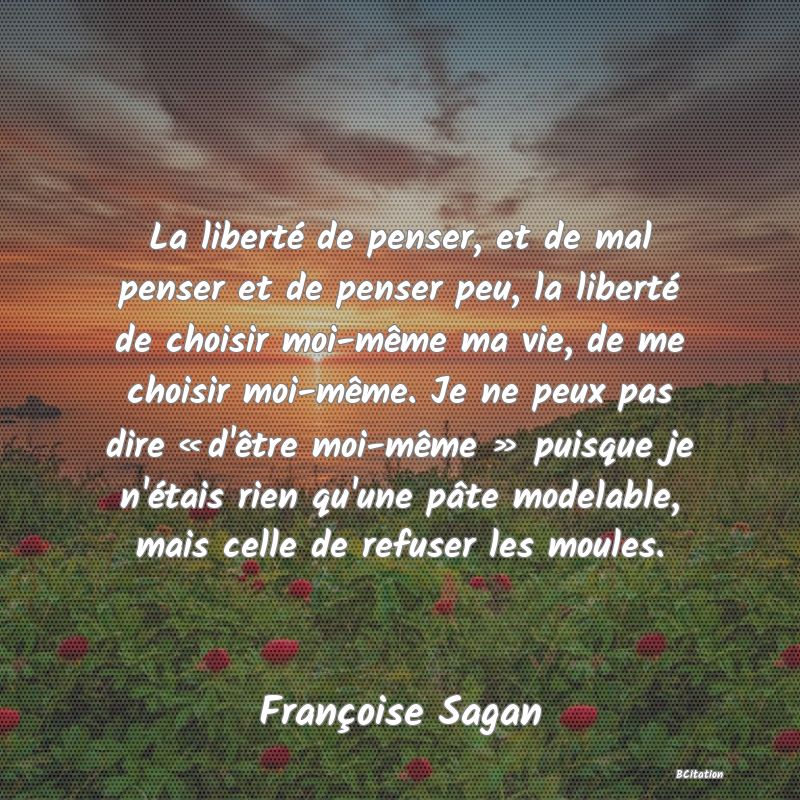 Belle Citation - La liberté de penser, et de mal penser et de penser peu, la liberté de choisir moi-même ma vie, de me choisir moi-même. Je ne peux pas dire « d'être moi-même » puisque je n'étais rien qu'une pâte modelable, mais celle de refuser les moules. - Françoise Sagan