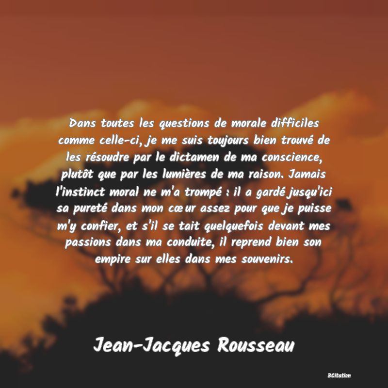 image de citation: Dans toutes les questions de morale difficiles comme celle-ci, je me suis toujours bien trouvé de les résoudre par le dictamen de ma conscience, plutôt que par les lumières de ma raison. Jamais l'instinct moral ne m'a trompé : il a gardé jusqu'ici sa pureté dans mon cœur assez pour que je puisse m'y confier, et s'il se tait quelquefois devant mes passions dans ma conduite, il reprend bien son empire sur elles dans mes souvenirs.