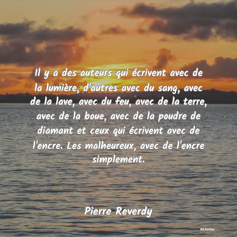 Belle Citation - Il y a des auteurs qui écrivent avec de la lumière, d'autres avec du sang, avec de la lave, avec du feu, avec de la terre, avec de la boue, avec de la poudre de diamant et ceux qui écrivent avec de l'encre. Les malheureux, avec de l'encre simplement. - Pierre Reverdy