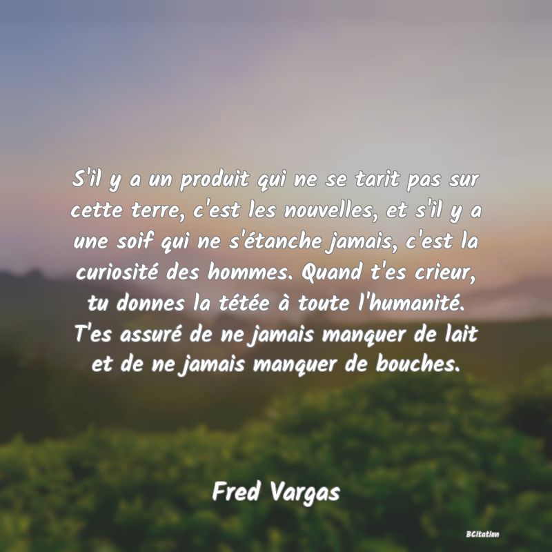 image de citation: S'il y a un produit qui ne se tarit pas sur cette terre, c'est les nouvelles, et s'il y a une soif qui ne s'étanche jamais, c'est la curiosité des hommes. Quand t'es crieur, tu donnes la tétée à toute l'humanité. T'es assuré de ne jamais manquer de lait et de ne jamais manquer de bouches.