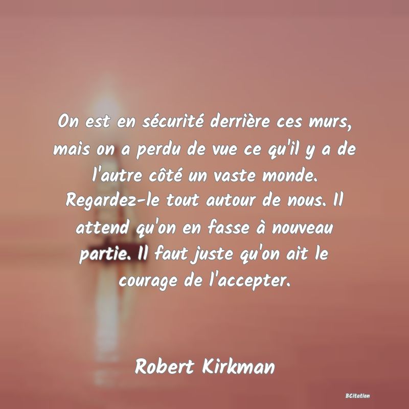 image de citation: On est en sécurité derrière ces murs, mais on a perdu de vue ce qu'il y a de l'autre côté un vaste monde. Regardez-le tout autour de nous. Il attend qu'on en fasse à nouveau partie. Il faut juste qu'on ait le courage de l'accepter.