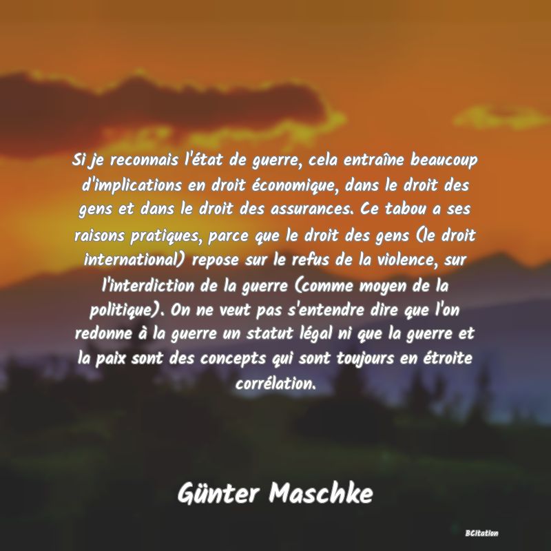 image de citation: Si je reconnais l'état de guerre, cela entraîne beaucoup d'implications en droit économique, dans le droit des gens et dans le droit des assurances. Ce tabou a ses raisons pratiques, parce que le droit des gens (le droit international) repose sur le refus de la violence, sur l'interdiction de la guerre (comme moyen de la politique). On ne veut pas s'entendre dire que l'on redonne à la guerre un statut légal ni que la guerre et la paix sont des concepts qui sont toujours en étroite corrélation.