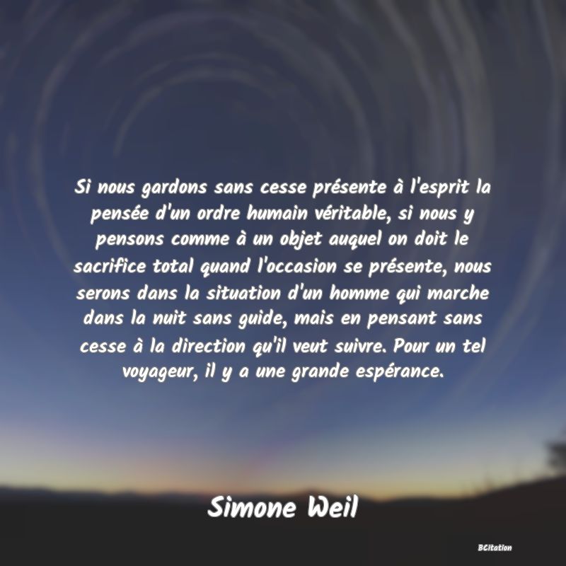 Belle Citation - Si nous gardons sans cesse présente à l'esprit la pensée d'un ordre humain véritable, si nous y pensons comme à un objet auquel on doit le sacrifice total quand l'occasion se présente, nous serons dans la situation d'un homme qui marche dans la nuit sans guide, mais en pensant sans cesse à la direction qu'il veut suivre. Pour un tel voyageur, il y a une grande espérance. - Simone Weil