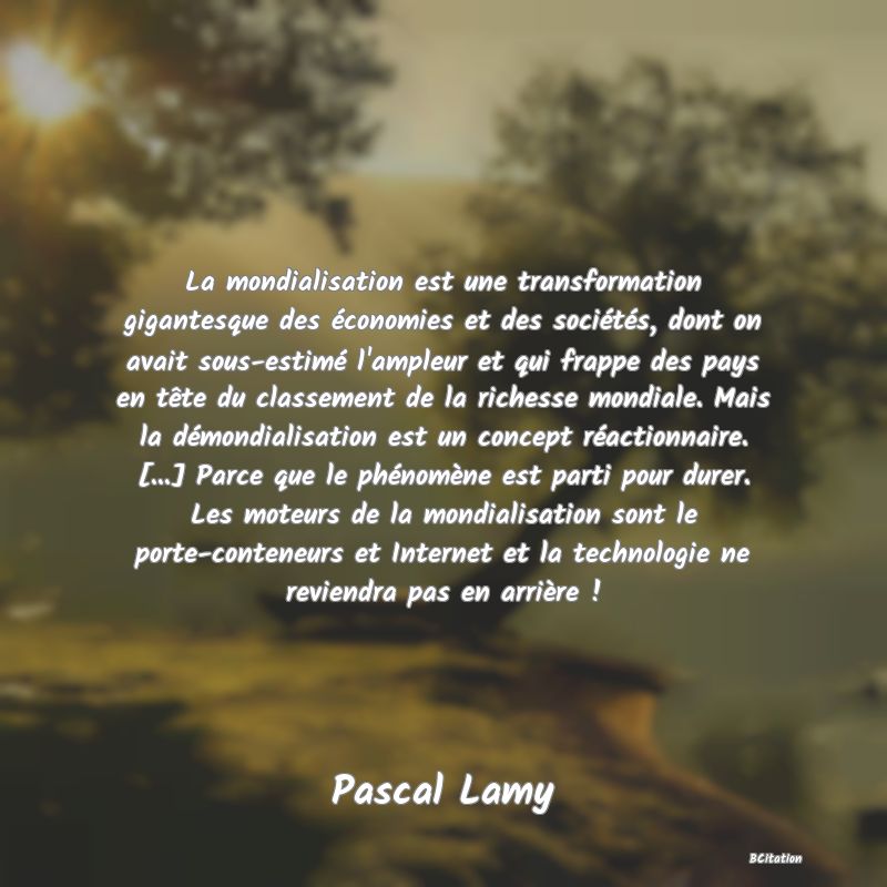 image de citation: La mondialisation est une transformation gigantesque des économies et des sociétés, dont on avait sous-estimé l'ampleur et qui frappe des pays en tête du classement de la richesse mondiale. Mais la démondialisation est un concept réactionnaire. [...] Parce que le phénomène est parti pour durer. Les moteurs de la mondialisation sont le porte-conteneurs et Internet et la technologie ne reviendra pas en arrière !