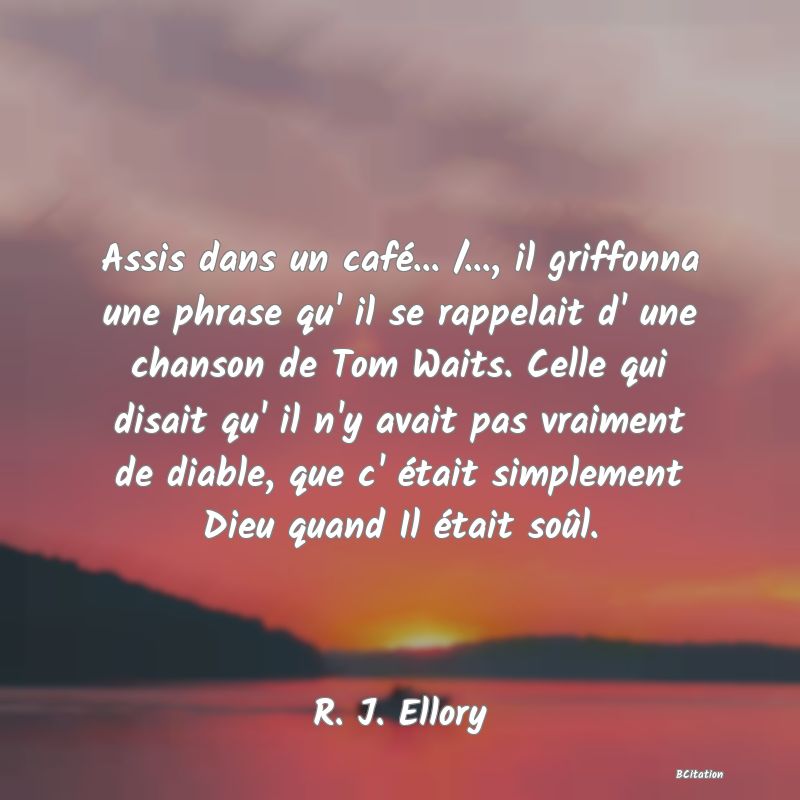 image de citation: Assis dans un café... /..., il griffonna une phrase qu' il se rappelait d' une chanson de Tom Waits. Celle qui disait qu' il n'y avait pas vraiment de diable, que c' était simplement Dieu quand Il était soûl.