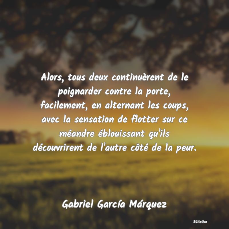 image de citation: Alors, tous deux continuèrent de le poignarder contre la porte, facilement, en alternant les coups, avec la sensation de flotter sur ce méandre éblouissant qu'ils découvrirent de l'autre côté de la peur.